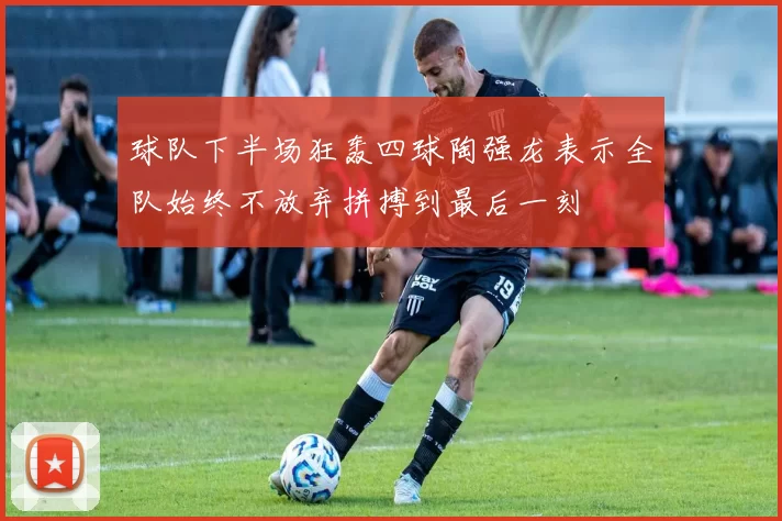 球队下半场狂轰四球陶强龙表示全队始终不放弃拼搏到最后一刻