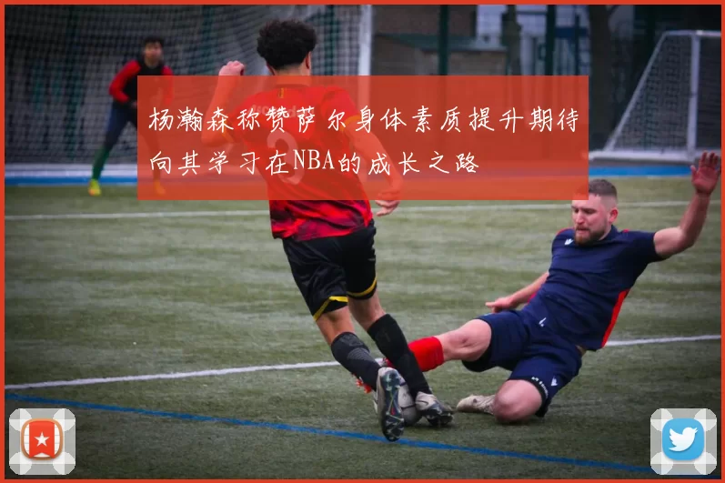 杨瀚森称赞萨尔身体素质提升期待向其学习在NBA的成长之路