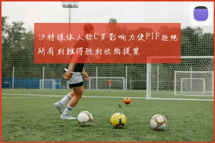沙特媒体人称C罗影响力使PIF拒绝所有利雅得胜利收购提案