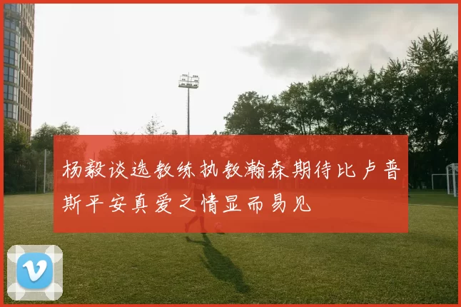 杨毅谈选教练执教瀚森期待比卢普斯平安真爱之情显而易见