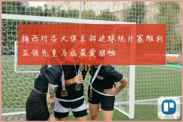 梅西对各大俱乐部进球统计塞维利亚领先皇马成最爱猎物