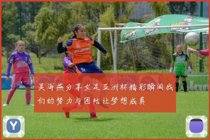 吴海燕分享女足亚洲杯精彩瞬间我们的努力与团结让梦想成真