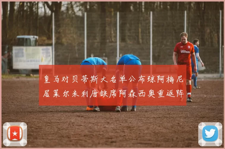 皇马对贝蒂斯大名单公布琼阿梅尼居莱尔米利唐缺席阿森西奥重返阵容
