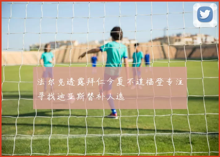 法尔克透露拜仁今夏不追福登专注寻找迪亚斯替补人选