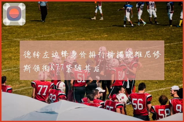 德转左边锋身价排行榜揭晓维尼修斯领衔K77紧随其后