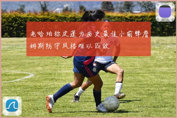 老哈珀称皮蓬为历史最佳小前锋詹姆斯防守风格难以匹敌