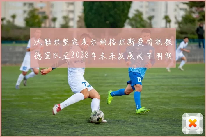 沃勒尔坚定表示纳格尔斯曼将执教德国队至2028年未来发展尚不明朗